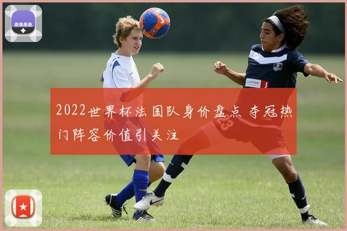 2022世界杯法国队身价盘点 夺冠热门阵容价值引关注