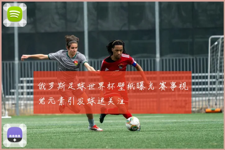 俄罗斯足球世界杯壁纸曝光 赛事视觉元素引发球迷关注