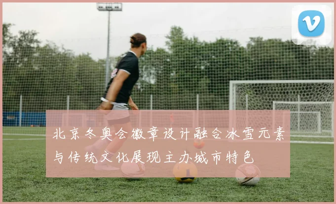 北京冬奥会徽章设计融合冰雪元素与传统文化展现主办城市特色