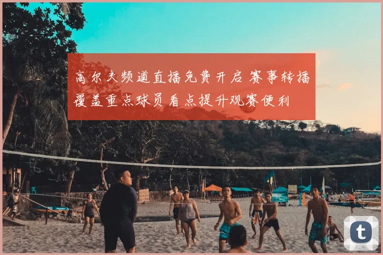 高尔夫频道直播免费开启 赛事转播覆盖重点球员看点提升观赛便利