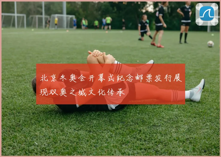 北京冬奥会开幕式纪念邮票发行展现双奥之城文化传承