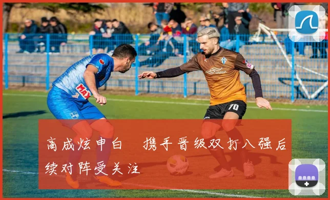 高成炫申白喆携手晋级双打八强后续对阵受关注