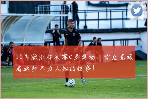 16年欧洲杯决赛c罗离场，背后竟藏着这些不为人知的故事！