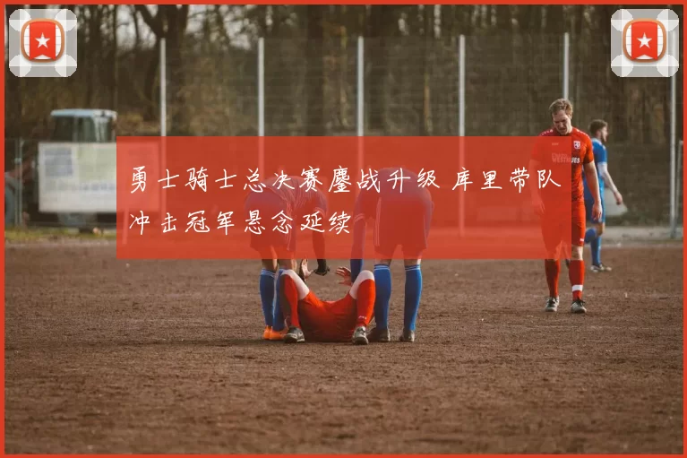 勇士骑士总决赛鏖战升级 库里带队冲击冠军悬念延续