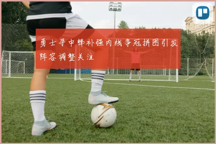 勇士寻中锋补强内线争冠拼图引发阵容调整关注