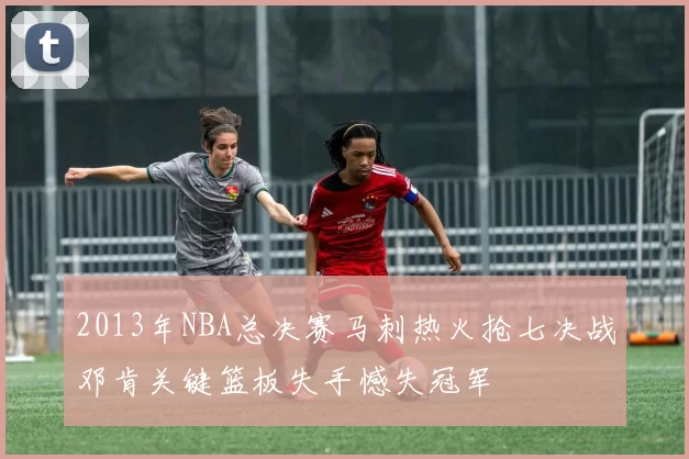 2013年NBA总决赛马刺热火抢七决战邓肯关键篮板失手憾失冠军