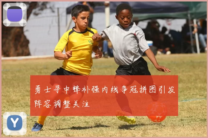 勇士寻中锋补强内线争冠拼图引发阵容调整关注