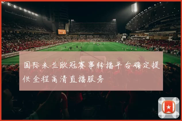 国际米兰欧冠赛事转播平台确定提供全程高清直播服务