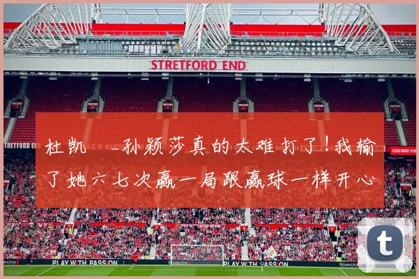 杜凯琹_孙颖莎真的太难打了!我输了她六七次赢一局跟赢球一样开心