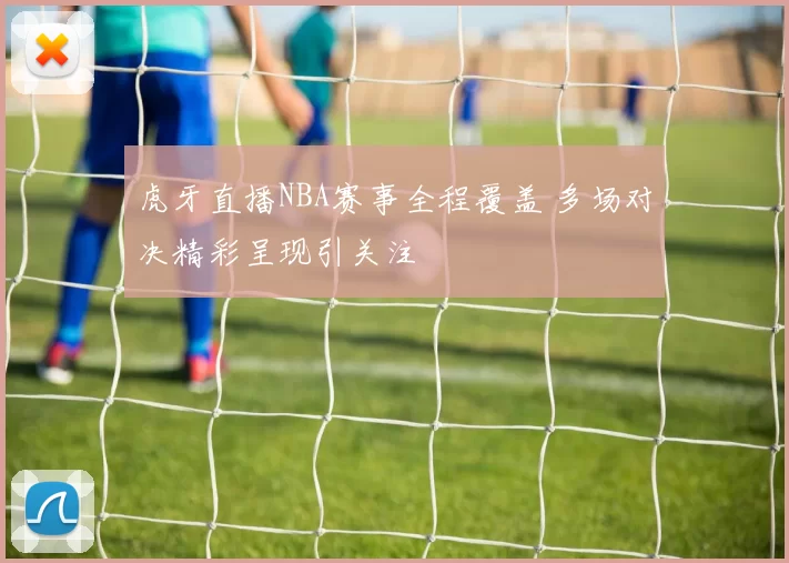 虎牙直播NBA赛事全程覆盖 多场对决精彩呈现引关注