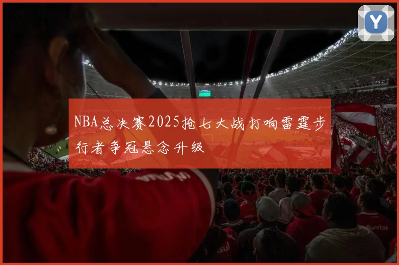 NBA总决赛2025抢七大战打响雷霆步行者争冠悬念升级