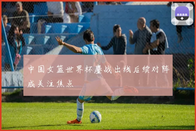 中国女篮世界杯鏖战出线后续对阵成关注焦点