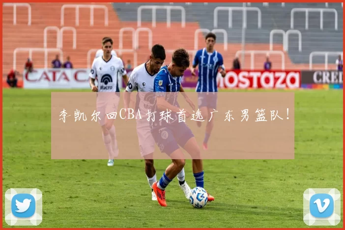 李凯尔回CBA打球首选广东男篮队！