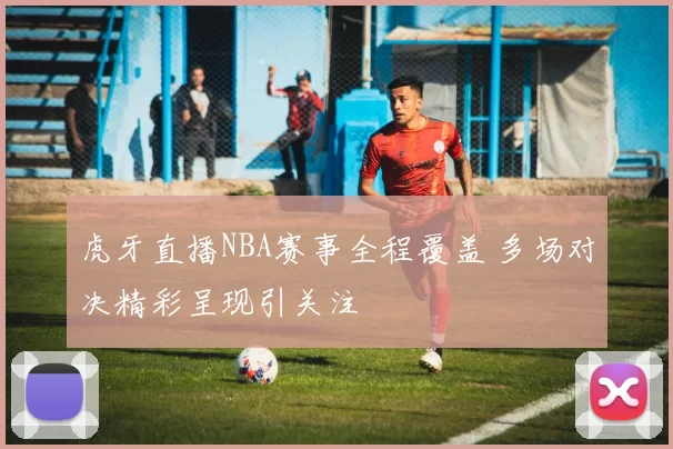 虎牙直播NBA赛事全程覆盖 多场对决精彩呈现引关注