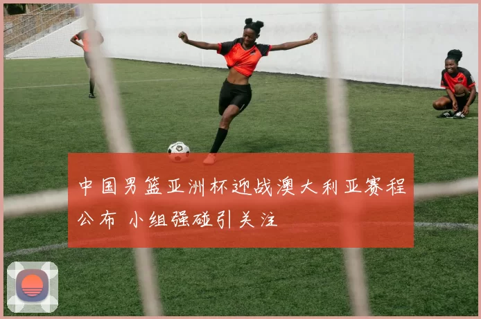 中国男篮亚洲杯迎战澳大利亚赛程公布 小组强碰引关注