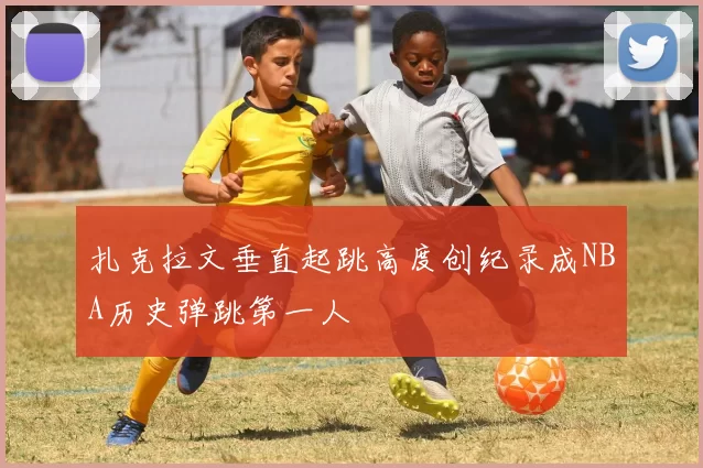 扎克拉文垂直起跳高度创纪录成NBA历史弹跳第一人