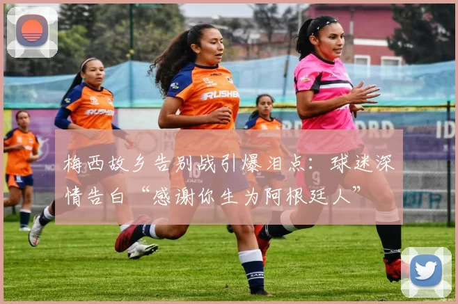 梅西故乡告别战引爆泪点:球迷深情告白“感谢你生为阿根廷人”