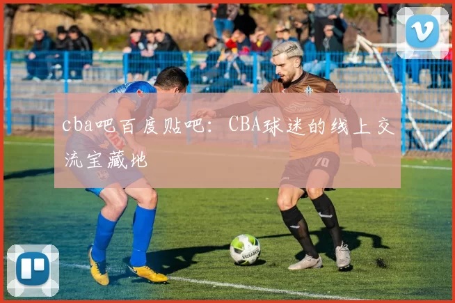 cba吧百度贴吧：CBA球迷的线上交流宝藏地