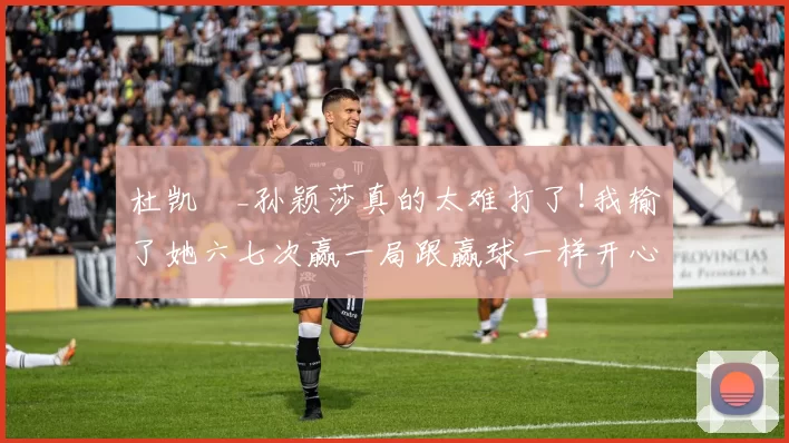 杜凯琹_孙颖莎真的太难打了!我输了她六七次赢一局跟赢球一样开心