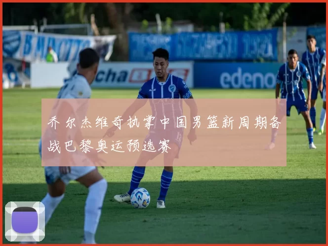 乔尔杰维奇执掌中国男篮新周期备战巴黎奥运预选赛