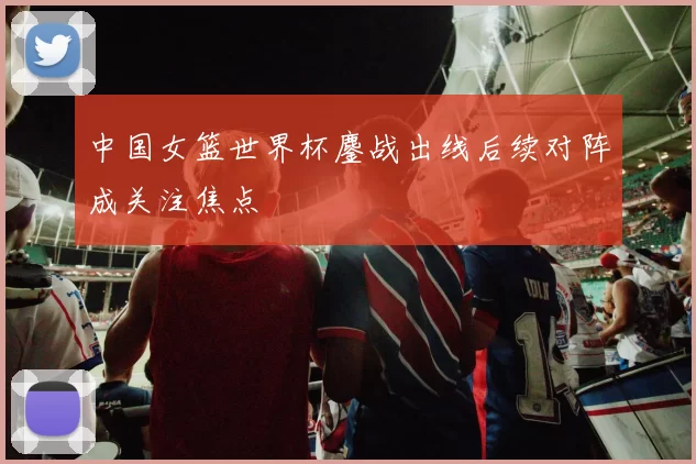 中国女篮世界杯鏖战出线后续对阵成关注焦点